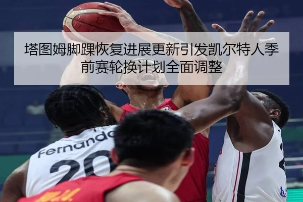 塔图姆脚踝恢复进展更新引发凯尔特人季前赛轮换计划全面调整 | KaiyunSports