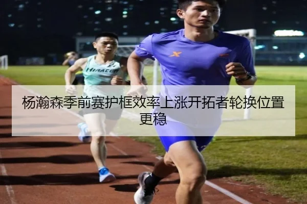 杨瀚森季前赛护框效率上涨开拓者轮换位置更稳 - KaiyunSports